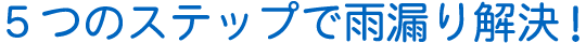 ５つのステップで雨漏り解決！